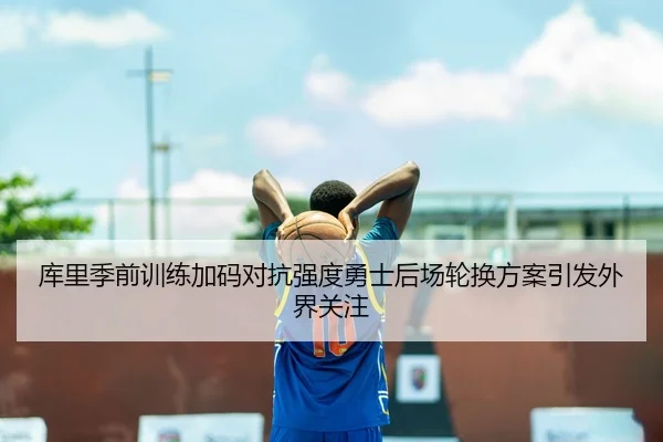 库里季前训练加码对抗强度勇士后场轮换方案引发外界关注