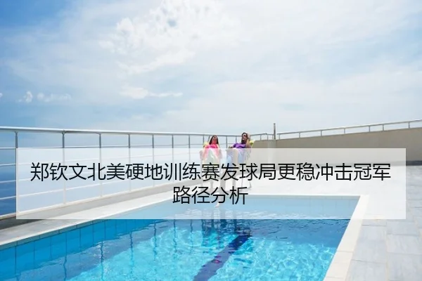 郑钦文北美硬地训练赛发球局更稳冲击冠军路径分析