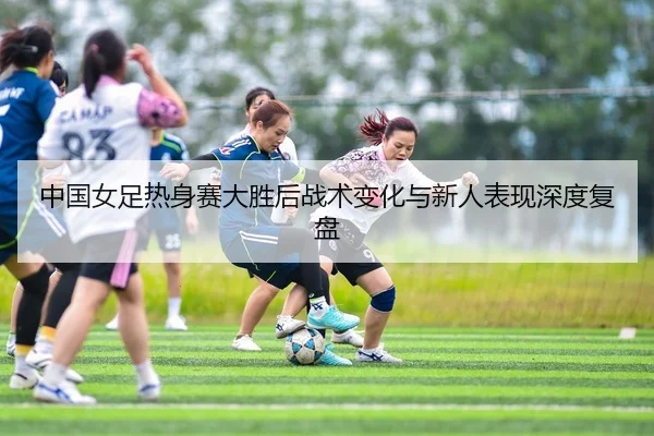 中国女足热身赛大胜后战术变化与新人表现深度复盘